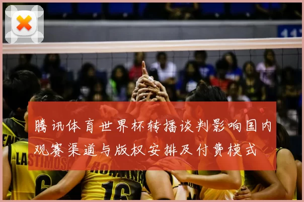 腾讯体育世界杯转播谈判影响国内观赛渠道与版权安排及付费模式