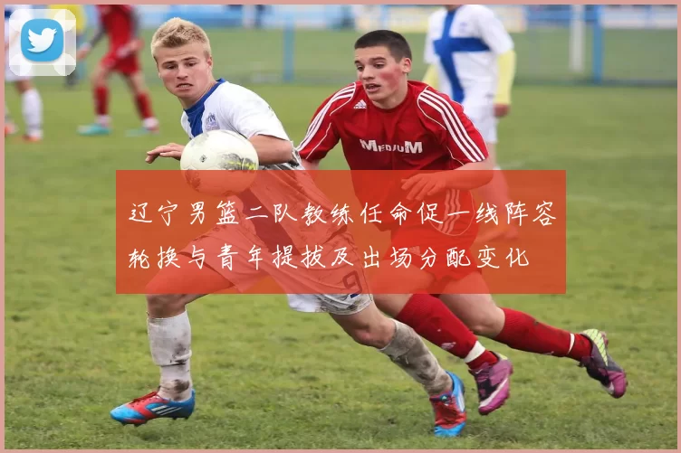 辽宁男篮二队教练任命促一线阵容轮换与青年提拔及出场分配变化