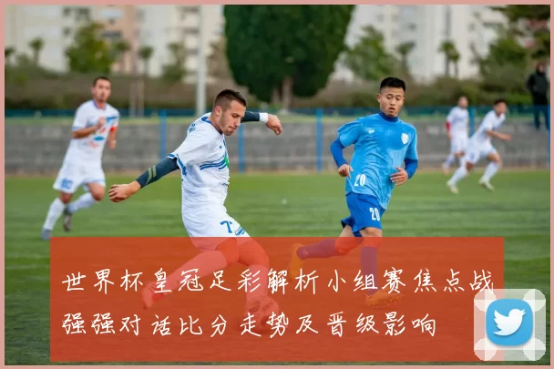 世界杯皇冠足彩解析小组赛焦点战强强对话比分走势及晋级影响
