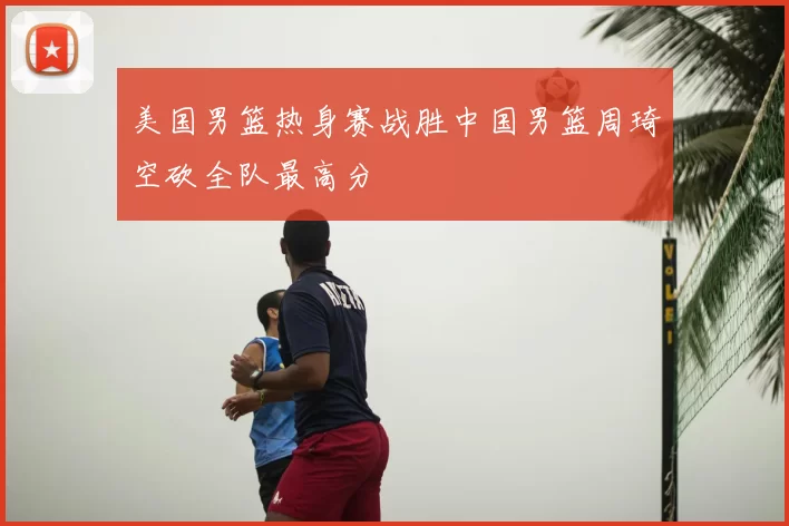美国男篮热身赛战胜中国男篮周琦空砍全队最高分