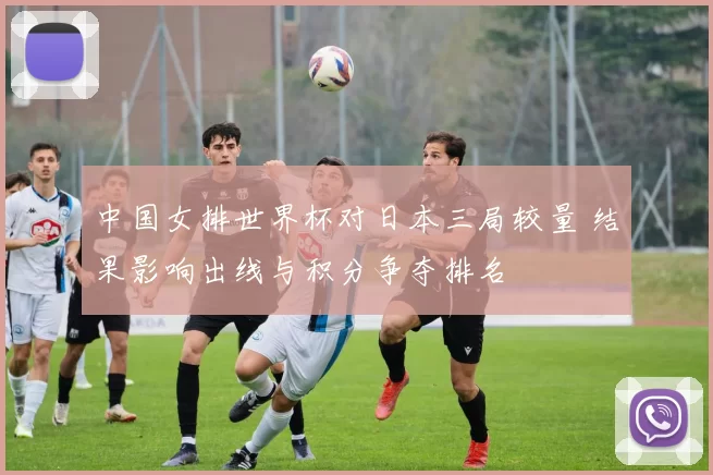中国女排世界杯对日本三局较量 结果影响出线与积分争夺排名