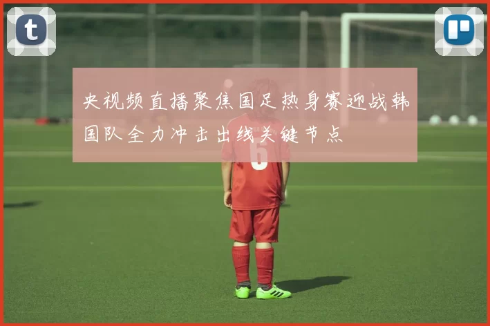 央视频直播聚焦国足热身赛迎战韩国队全力冲击出线关键节点