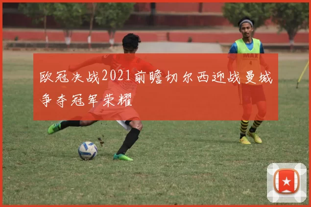 欧冠决战2021前瞻切尔西迎战曼城争夺冠军荣耀