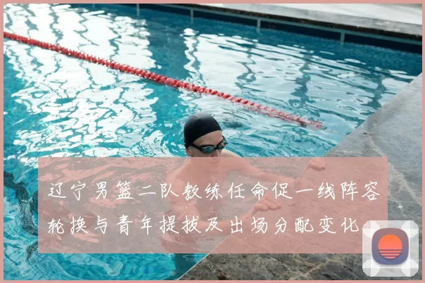 辽宁男篮二队教练任命促一线阵容轮换与青年提拔及出场分配变化