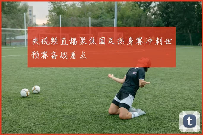 央视频直播聚焦国足热身赛冲刺世预赛备战看点