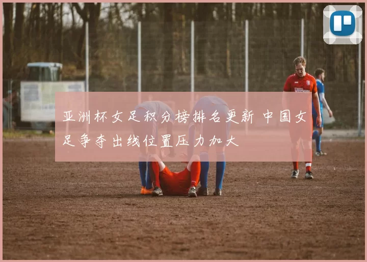 亚洲杯女足积分榜排名更新 中国女足争夺出线位置压力加大