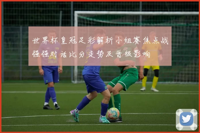 世界杯皇冠足彩解析小组赛焦点战强强对话比分走势及晋级影响