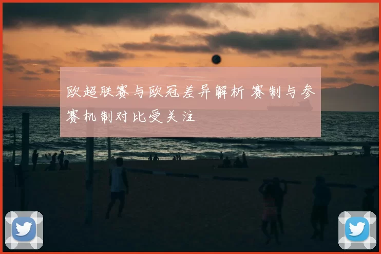 欧超联赛与欧冠差异解析 赛制与参赛机制对比受关注