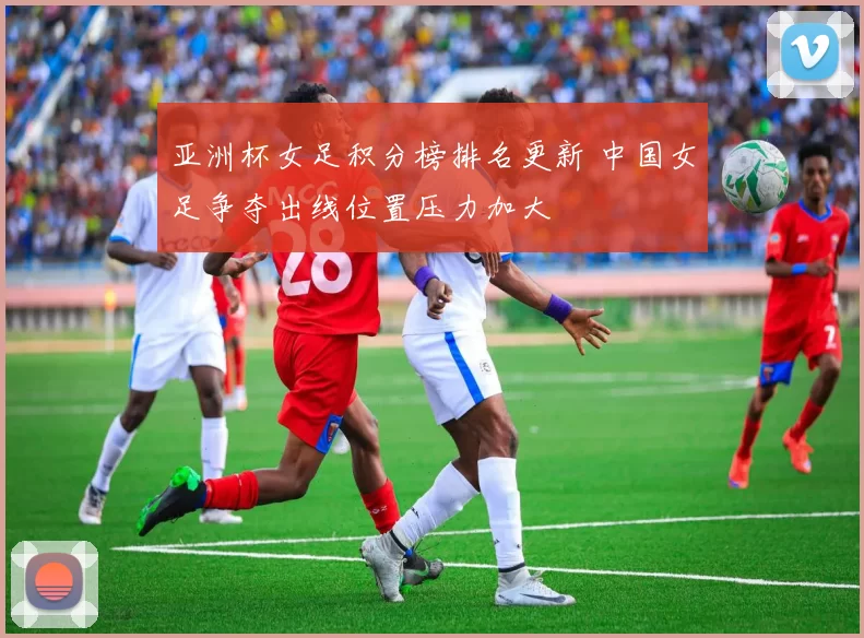 亚洲杯女足积分榜排名更新 中国女足争夺出线位置压力加大