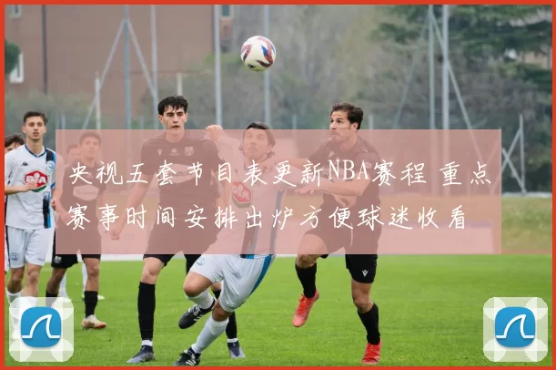 央视五套节目表更新NBA赛程 重点赛事时间安排出炉方便球迷收看