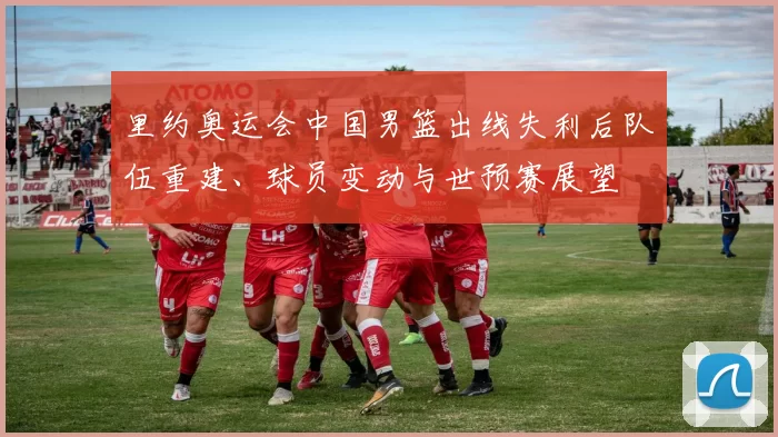 里约奥运会中国男篮出线失利后队伍重建、球员变动与世预赛展望