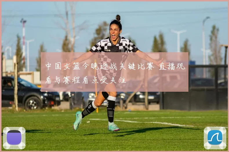 中国女篮今晚迎战关键比赛 直播观看与赛程看点受关注