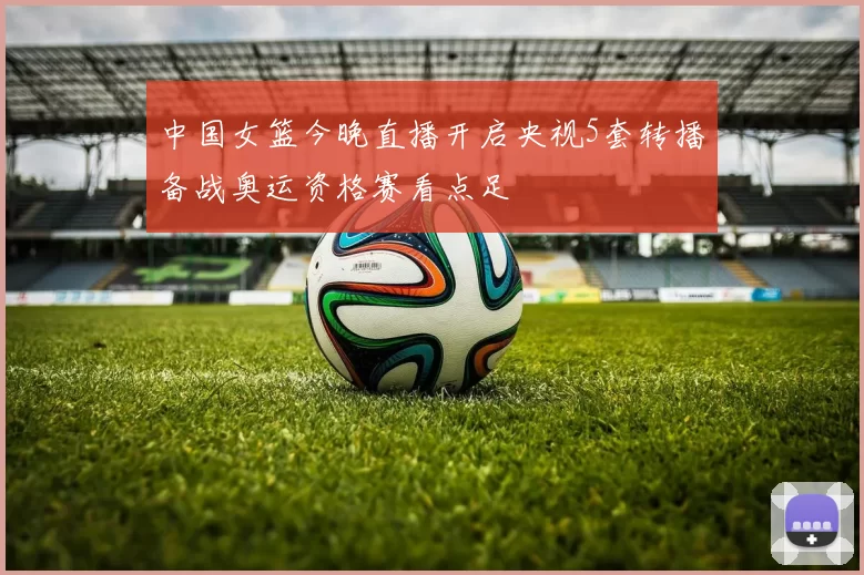 中国女篮今晚直播开启央视5套转播备战奥运资格赛看点足