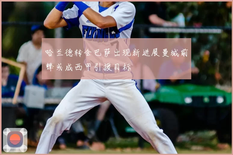 哈兰德转会巴萨出现新进展曼城前锋或成西甲引援目标