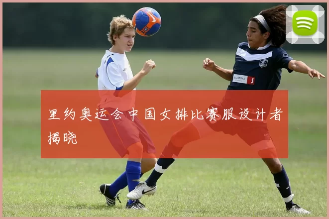 里约奥运会中国女排比赛服设计者揭晓