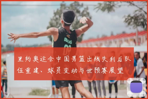 里约奥运会中国男篮出线失利后队伍重建、球员变动与世预赛展望