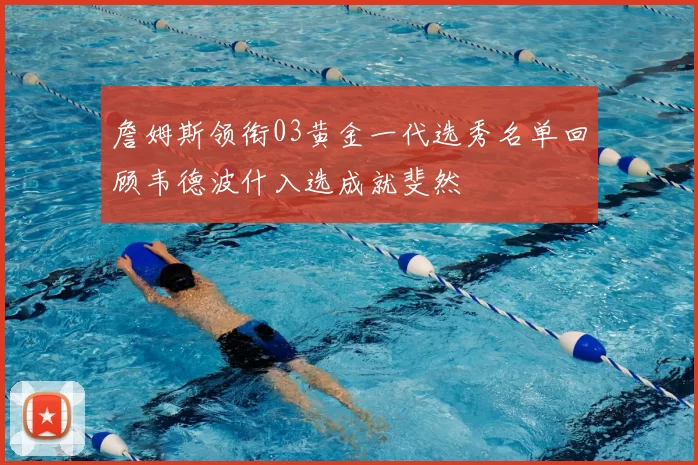 詹姆斯领衔03黄金一代选秀名单回顾韦德波什入选成就斐然