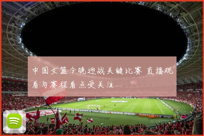 中国女篮今晚迎战关键比赛 直播观看与赛程看点受关注
