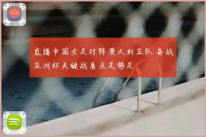直播中国女足对阵澳大利亚队 备战亚洲杯关键战看点足够足
