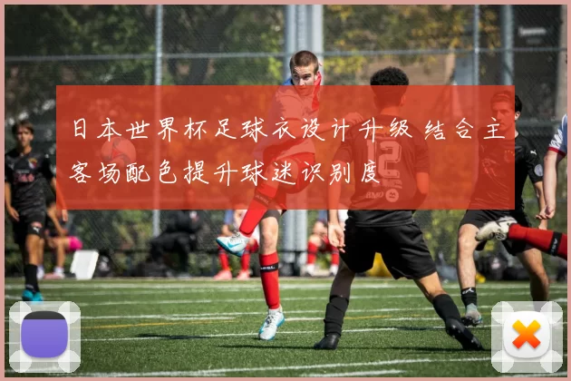 日本世界杯足球衣设计升级 结合主客场配色提升球迷识别度