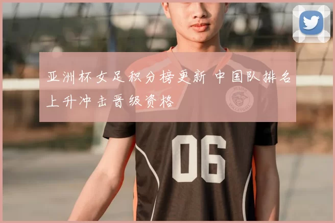 亚洲杯女足积分榜更新 中国队排名上升冲击晋级资格