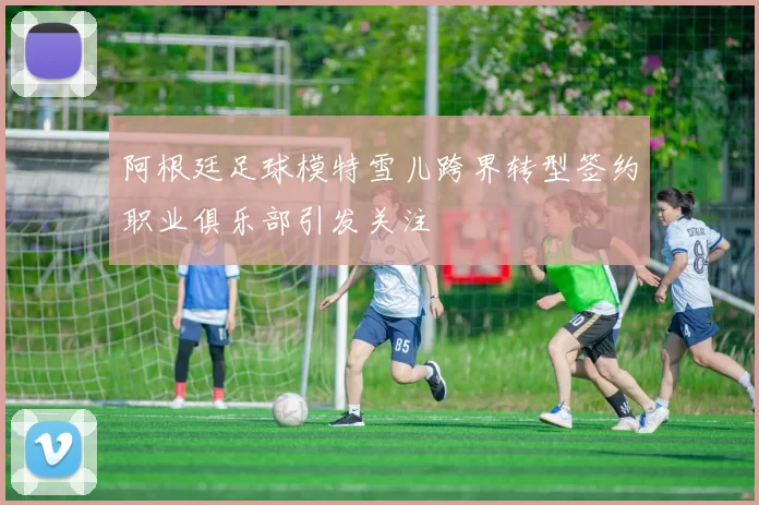 阿根廷足球模特雪儿跨界转型签约职业俱乐部引发关注