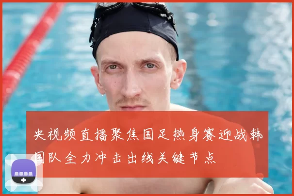央视频直播聚焦国足热身赛迎战韩国队全力冲击出线关键节点