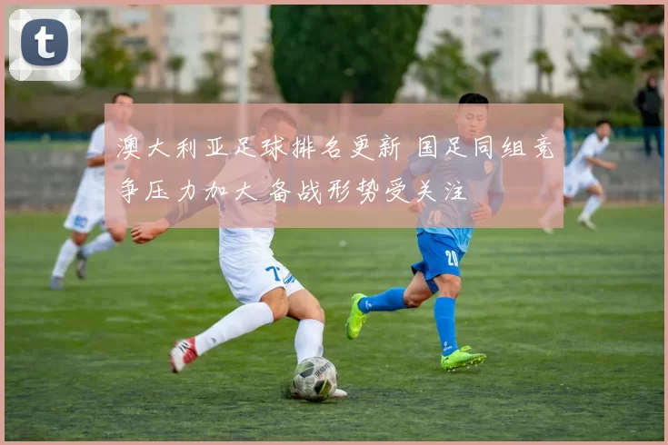 澳大利亚足球排名更新 国足同组竞争压力加大 备战形势受关注