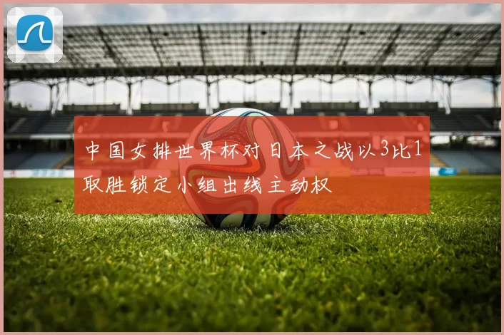 中国女排世界杯对日本之战以3比1取胜锁定小组出线主动权