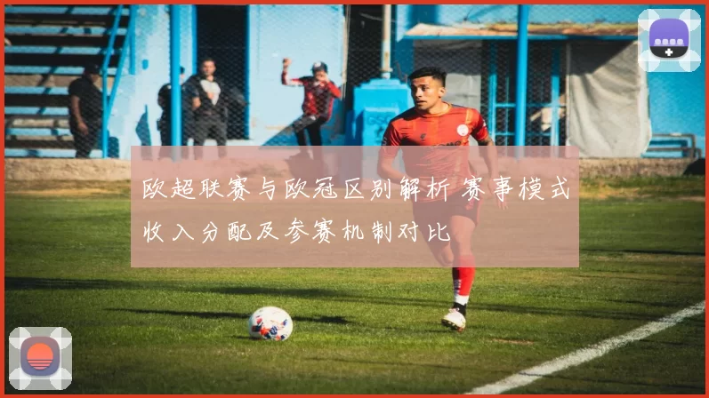欧超联赛与欧冠区别解析 赛事模式收入分配及参赛机制对比