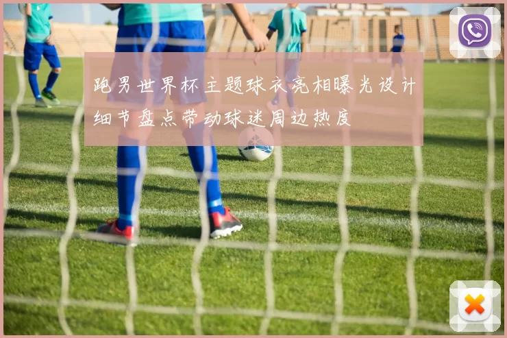 跑男世界杯主题球衣亮相曝光设计细节盘点带动球迷周边热度