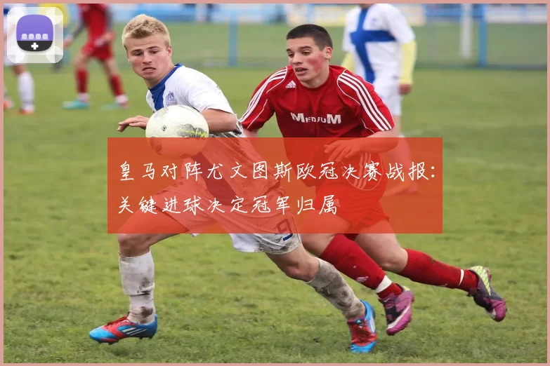 皇马对阵尤文图斯欧冠决赛战报：关键进球决定冠军归属