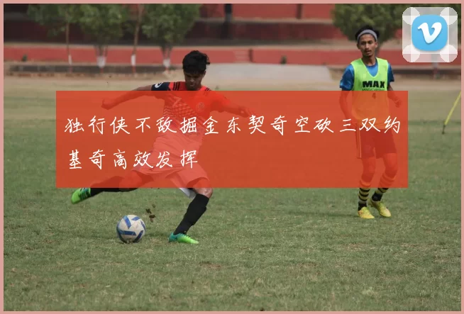 独行侠不敌掘金东契奇空砍三双约基奇高效发挥