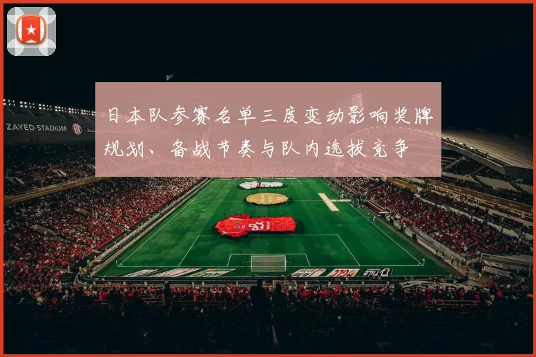 日本队参赛名单三度变动影响奖牌规划、备战节奏与队内选拔竞争