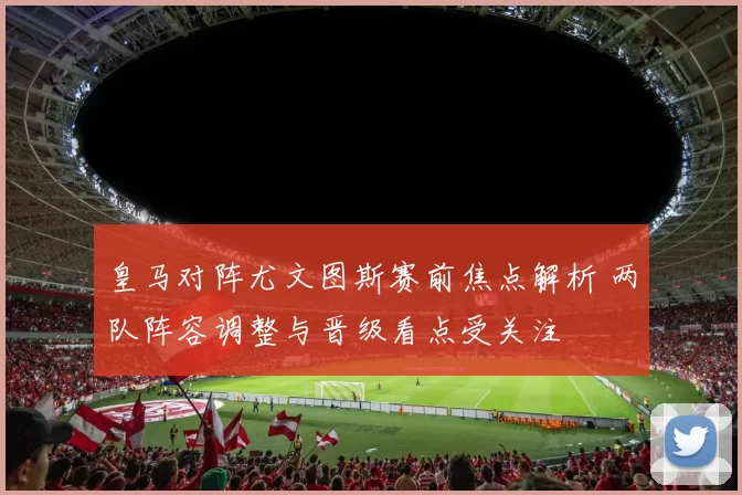 皇马对阵尤文图斯赛前焦点解析 两队阵容调整与晋级看点受关注