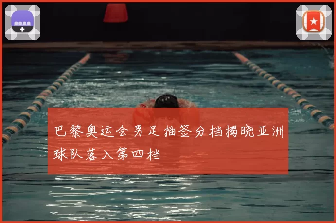 巴黎奥运会男足抽签分档揭晓亚洲球队落入第四档